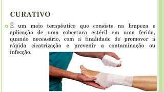 CURATIVO
 É um meio terapêutico que consiste na limpeza e
aplicação de uma cobertura estéril em uma ferida,
quando necessário, com a finalidade de promover a
rápida cicatrização e prevenir a contaminação ou
infecção.
 