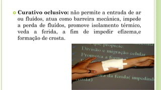  Curativo oclusivo: não permite a entrada de ar
ou fluídos, atua como barreira mecânica, impede
a perda de fluídos, promove isolamento térmico,
veda a ferida, a fim de impedir efízema,e
formação de crosta.
 