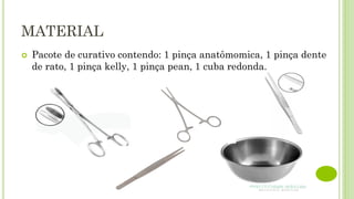 MATERIAL
 Pacote de curativo contendo: 1 pinça anatômomica, 1 pinça dente
de rato, 1 pinça kelly, 1 pinça pean, 1 cuba redonda.
 
