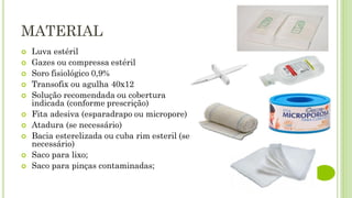 MATERIAL
 Luva estéril
 Gazes ou compressa estéril
 Soro fisiológico 0,9%
 Transofix ou agulha 40x12
 Solução recomendada ou cobertura
indicada (conforme prescrição)
 Fita adesiva (esparadrapo ou micropore)
 Atadura (se necessário)
 Bacia esterelizada ou cuba rim esteril (se
necessário)
 Saco para lixo;
 Saco para pinças contaminadas;
 