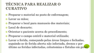 TÉCNICA PARA REALIZAR O
CURATIVO
 Preparar o material no posto de enfermagem;
 Lavar as mãos;
 Preparar o local para manuseio dos materiais;
 Local de descarte;
 Orientar o paciente acerca do procedimento;
 Preparar o campo estéril e material utilizado;
 Lavar a ferida, começando pelas áreas limpas e fechadas,
seguindo-se de ferida aberta não infectada, drenos e por
último as feridas infectadas, colostomias e fístulas em geral;
 