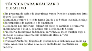 TÉCNICA PARA REALIZAR O
CURATIVO
Em presença de tecido de granulação nunca friccione, apenas use jatos
de soro fisiológico;
Mantenha sempre o leito da ferida úmido e as bordas levemente secas;
Recomposição do paciente e do ambiente;
Destinação dos materiais (colocar em sacos no carrinho de curativos
encaminhando à C.M.E. de acordo com as rotinas do Setor);
Proceder a desinfecção da bandeja, carrinho, ou mesa auxiliar após a
execução de cada curativo, com solução de álcool a 70%;
Lavar as mãos;
Evolução/ Anotação: Registro do procedimento incluindo avaliação da
ferida; Após cada curativo devem ser anotadas no prontuário do
paciente.
 