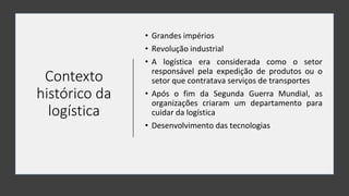 Contexto
histórico da
logística
• Grandes impérios
• Revolução industrial
• A logística era considerada como o setor
responsável pela expedição de produtos ou o
setor que contratava serviços de transportes
• Após o fim da Segunda Guerra Mundial, as
organizações criaram um departamento para
cuidar da logística
• Desenvolvimento das tecnologias
 