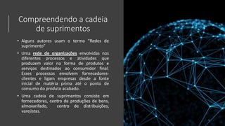 Compreendendo a cadeia
de suprimentos
• Alguns autores usam o termo “Redes de
suprimento”
• Uma rede de organizações envolvidas nos
diferentes processos e atividades que
produzem valor na forma de produtos e
serviços destinados ao consumidor final.
Esses processos envolvem fornecedores-
clientes e ligam empresas desde a fonte
inicial de matéria prima até o ponto de
consumo do produto acabado.
• Uma cadeia de suprimentos consiste em
fornecedores, centro de produções de bens,
almoxarifado, centro de distribuições,
varejistas.
 