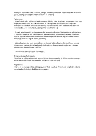 Patologias associadas: DM1, Addison, vitiligo, anemina perniciosa, alopecia aerata, miastenia
graves, doença celíaca (dosar TSH em todos os celíacos)

Tratamento:
- Droga/ medicação: > 30 anos, bócio pequeno, T3 alto, nível alto de Ac, gestantes podem usar
drogas anti-tireoidiana, PTU  metimazol 10 a 30mg/dia e propiltiouracil 100mg 8/8h
Remissão: 40-50% tem remissão com a droga anti-tireoidiana; em 6 a 12 semanas deve ter
normalizado. Após normalizada, acompanhar anualmente (?)

- Cirurgia (pouco usado): gestantes que não respondem à droga (tireoidectomia subtotal, em
2º trimestre da gestação), pacientes com bócio volumoso, sem resposta ao iodo radioativo,
risco de hipoparatireoidismo ou lesão do nervo laríngeo recorrente; alguns tem recidiva da
doença (quando fica algum tecido glandular)

- Iodo radioativo: não pode ser usado em gestantes. Iodo radioativo é organificado como o
iodo comum, mas ele destrói a glândula. Indicado em Graves, nódulo tóxico, em crianças
(menor risco). Dose ablativa: 15-20 mCi

- Sintomáticos: b-bloqueador, ansiolíticos...

Tratamento da oftalmopatia:
Corticóide no início, radioterapia retro-orbitária, descompressão da órbita quando começa a
perder a visão (é complicado, deve ser em centro especializado)

Prognóstico:
Fatores de bom prognóstico: bócio pequeno, TRAb negativo, T3 toxicose, função tireoidiana
normalizada, diminuição do bócio com terapia...
 