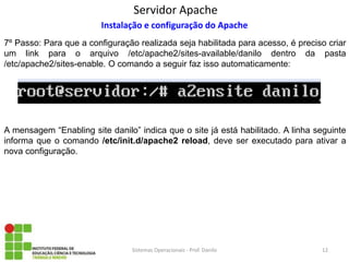 Servidor Apache 
Sistemas Operacionais - Prof. Danilo 
Instalação e configuração do Apache 
7º Passo: Para que a configuração realizada seja habilitada para acesso, é preciso criar um link para o arquivo /etc/apache2/sites-available/danilo dentro da pasta /etc/apache2/sites-enable. O comando a seguir faz isso automaticamente: 
12 
A mensagem “Enabling site danilo” indica que o site já está habilitado. A linha seguinte informa que o comando /etc/init.d/apache2 reload, deve ser executado para ativar a nova configuração.  