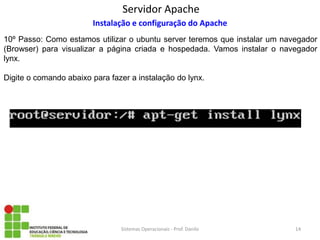 Servidor Apache 
Sistemas Operacionais - Prof. Danilo 
Instalação e configuração do Apache 
10º Passo: Como estamos utilizar o ubuntu server teremos que instalar um navegador (Browser) para visualizar a página criada e hospedada. Vamos instalar o navegador lynx. 
Digite o comando abaixo para fazer a instalação do lynx. 
14  
