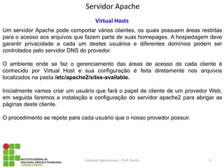 Servidor Apache 
Sistemas Operacionais - Prof. Danilo 
Virtual Hosts 
Um servidor Apache pode comportar vários clientes, os quais possuem áreas restritas para o acesso aos arquivos que fazem parte de suas homepages. A hospedagem deve garantir privacidade a cada um destes usuários e diferentes domínios podem ser controlados pelo servidor DNS do provedor. 
O ambiente onde se faz o gerenciamento das áreas de acesso de cada cliente é conhecido por Virtual Host e sua configuração é feita diretamente nos arquivos localizados na pasta /etc/apache2/sites-available. 
Inicialmente vamos criar um usuário que fará o papel de cliente de um provedor Web, em seguida faremos a instalação e configuração do servidor apache2 para abrigar as páginas deste cliente. 
O procedimento se repete para cada usuário que o nosso provedor possuir. 
3  