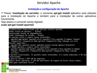 Servidor Apache 
Sistemas Operacionais - Prof. Danilo 
Instalação e configuração do Apache 
1º Passo: Instalação do servidor: o comando apt-get install aplicativo será utilizado para a instalação do Apache e também para a instalação de outros aplicativos futuramente. 
Veja abaixo o comando sendo digitado. 
sudo apt-get install apache2 
4  