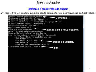 Servidor Apache 
Sistemas Operacionais - Prof. Danilo 
Instalação e configuração do Apache 
2º Passo: Crie um usuário que será usado para os testes e configuração do host virtual. 
5 
Comando. 
Senha para o novo usuário. 
Dados do usuário. 
Sim  