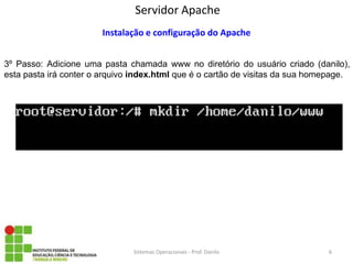 Servidor Apache 
Sistemas Operacionais - Prof. Danilo 
Instalação e configuração do Apache 
3º Passo: Adicione uma pasta chamada www no diretório do usuário criado (danilo), esta pasta irá conter o arquivo index.html que é o cartão de visitas da sua homepage. 
6  
