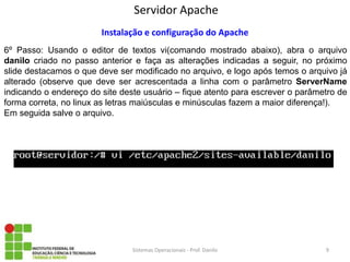 Servidor Apache 
Sistemas Operacionais - Prof. Danilo 
Instalação e configuração do Apache 
6º Passo: Usando o editor de textos vi(comando mostrado abaixo), abra o arquivo danilo criado no passo anterior e faça as alterações indicadas a seguir, no próximo slide destacamos o que deve ser modificado no arquivo, e logo após temos o arquivo já alterado (observe que deve ser acrescentada a linha com o parâmetro ServerName indicando o endereço do site deste usuário – fique atento para escrever o parâmetro de forma correta, no linux as letras maiúsculas e minúsculas fazem a maior diferença!). 
Em seguida salve o arquivo. 
9  