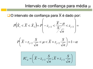 Intervalo de confiança para média 

O intervalo de confiança para X é dado por:
                                               
     ˆ
                    
                      
  P X 1  X  X 2  P  z / 2 
                                  X 
                                  S
                                                
                                        z / 2  
                                               
                                    n          

                      S                   S 
         P X  z / 2       X  z / 2     1
                       n                   n


                               S               S 
             IC   X  z / 2    ; X  z / 2   
                                n               n
 