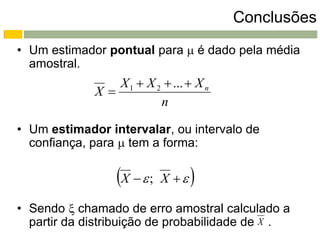 Conclusões
• Um estimador pontual para  é dado pela média
  amostral.
                X 1  X 2  ...  X n
             X
                         n

• Um estimador intervalar, ou intervalo de
  confiança, para  tem a forma:

                 X   ;   X    
• Sendo  chamado de erro amostral calculado a
  partir da distribuição de probabilidade de X .
 