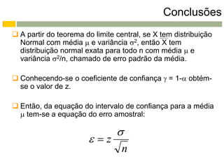 Conclusões
 A partir do teorema do limite central, se X tem distribuição
  Normal com média  e variância 2, então X tem
  distribuição normal exata para todo n com média  e
  variância 2/n, chamado de erro padrão da média.

 Conhecendo-se o coeficiente de confiança  = 1- obtém-
  se o valor de z.

 Então, da equação do intervalo de confiança para a média
   tem-se a equação do erro amostral:

                                
                       z
                                  n
 