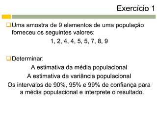 Exercício 1

Uma amostra de 9 elementos de uma população
 forneceu os seguintes valores:
               1, 2, 4, 4, 5, 5, 7, 8, 9

Determinar:
         A estimativa da média populacional
       A estimativa da variância populacional
Os intervalos de 90%, 95% e 99% de confiança para
    a média populacional e interprete o resultado.
 