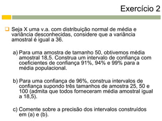 Exercício 2

 Seja X uma v.a. com distribuição normal de média e
  variância desconhecidas, considere que a variância
  amostral é igual a 36.

   a) Para uma amostra de tamanho 50, obtivemos média
      amostral 18,5. Construa um intervalo de confiança com
      coeficientes de confiança 91%, 94% e 99% para a
      média populacional.

   b) Para uma confiança de 96%, construa intervalos de
      confiança supondo três tamanhos de amostra 25, 50 e
      100 (admita que todos forneceram média amostral igual
      a 18,5).

   c) Comente sobre a precisão dos intervalos construídos
      em (a) e (b).
 