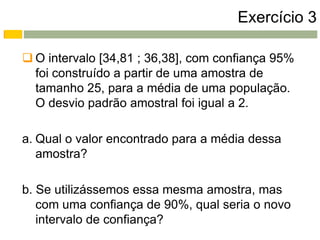 Exercício 3

 O intervalo [34,81 ; 36,38], com confiança 95%
  foi construído a partir de uma amostra de
  tamanho 25, para a média de uma população.
  O desvio padrão amostral foi igual a 2.

a. Qual o valor encontrado para a média dessa
   amostra?

b. Se utilizássemos essa mesma amostra, mas
   com uma confiança de 90%, qual seria o novo
   intervalo de confiança?
 