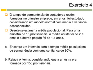 Exercício 4
 O tempo de permanência de contadores recém
  formados no primeiro emprego, em anos, foi estudado
  considerando um modelo normal com média e variância
  desconhecidas.
 Deseja-se estimar a média populacional. Para uma
  amostra de 15 profissionais, a média obtida foi de 2,7
  anos e o desvio padrão foi de 1,4 anos.

a. Encontre um intervalo para o tempo médio populacional
   de permanência com uma confiança de 90%.

b. Refaça o item a. considerando que a amostra era
    formada por 150 profissionais.
 
