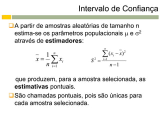 Intervalo de Confiança

A partir de amostras aleatórias de tamanho n
 estima-se os parâmetros populacionais  e 2
 através de estimadores:
                                   n

            1  n
                                   ( xi  x) 2
         x   xi          S2    i 1
            n i 1                       n 1

 que produzem, para a amostra selecionada, as
 estimativas pontuais.
São chamadas pontuais, pois são únicas para
 cada amostra selecionada.
 