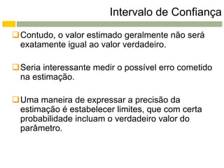 Intervalo de Confiança
Contudo, o valor estimado geralmente não será
 exatamente igual ao valor verdadeiro.

Seria interessante medir o possível erro cometido
 na estimação.

Uma maneira de expressar a precisão da
 estimação é estabelecer limites, que com certa
 probabilidade incluam o verdadeiro valor do
 parâmetro.
 