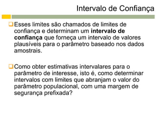 Intervalo de Confiança
Esses limites são chamados de limites de
 confiança e determinam um intervalo de
 confiança que forneça um intervalo de valores
 plausíveis para o parâmetro baseado nos dados
 amostrais.

Como obter estimativas intervalares para o
 parâmetro de interesse, isto é, como determinar
 intervalos com limites que abranjam o valor do
 parâmetro populacional, com uma margem de
 segurança prefixada?
 