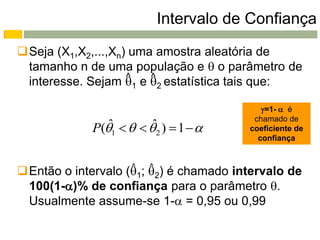 Intervalo de Confiança
Seja (X1,X2,...,Xn) uma amostra aleatória de
 tamanho n de uma população e  o parâmetro de
                    ^   ^
 interesse. Sejam 1 e 2 estatística tais que:

                                           =1-  é
                                         chamado de
                ˆ        ˆ
             P(1     2 )  1     coeficiente de
                                          confiança



Então o intervalo (1; 2) é chamado intervalo de
                    ^   ^

 100(1-)% de confiança para o parâmetro .
 Usualmente assume-se 1- = 0,95 ou 0,99
 