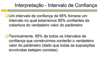 Interpretação - Intervalo de Confiança

Um intervalo de confiança de 95% fornece um
 intervalo no qual estaríamos 95% confiantes da
 cobertura do verdadeiro valor do parâmetro

Tecnicamente, 95% de todos os intervalos de
 confiança que construirmos conterão o verdadeiro
 valor do parâmetro (dado que todas as suposições
 envolvidas estejam corretas).
 