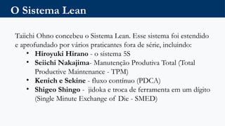 O Sistema Lean
Taiichi Ohno concebeu o Sistema Lean. Esse sistema foi estendido
e aprofundado por vários praticantes fora de série, incluindo:
• Hiroyuki Hirano - o sistema 5S
• Seiichi Nakajima- Manutenção Produtiva Total (Total
Productive Maintenance - TPM)
• Kenich e Sekine - fluxo contínuo (PDCA)
• Shigeo Shingo - jidoka e troca de ferramenta em um dígito
(Single Minute Exchange of Die - SMED)
 
