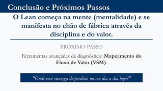 Conclusão e Próximos Passos
O Lean começa na mente (mentalidade) e se
manifesta no chão de fábrica através da
disciplina e do valor.
PRÓXIMO PASSO
Ferramentas avançadas de diagnóstico: Mapeamento do
Fluxo de Valor (VSM).
"Onde você enxerga desperdício no seu dia a dia hoje?"
 