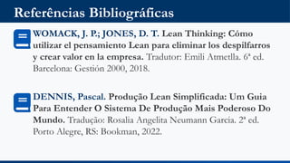 Referências Bibliográficas
WOMACK, J. P.; JONES, D. T. Lean Thinking: Cómo
utilizar el pensamiento Lean para eliminar los despilfarros
y crear valor en la empresa. Tradutor: Emili Atmetlla. 6ª ed.
Barcelona: Gestión 2000, 2018.
DENNIS, Pascal. Produção Lean Simplificada: Um Guia
Para Entender O Sistema De Produção Mais Poderoso Do
Mundo. Tradução: Rosalia Angelita Neumann Garcia. 2ª ed.
Porto Alegre, RS: Bookman, 2022.
 