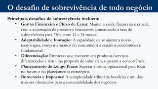 O desafio de sobrevivência de todo negócio
Principais desafios de sobrevivência incluem:
• Gestão Financeira e Fluxo de Caixa: Manter a saúde financeira é crucial,
com a automação de processos financeiros aumentando a taxa de
sobrevivência para 78% entre 12 e 34 meses.
• Adaptabilidade e Inovação: A capacidade de se ajustar a novas
tecnologias, comportamentos do consumidor e cenários econômicos é
fundamental.
• Diferenciação: Empresas que investem em produtos/serviços
diferenciados e têm uma proposta de valor clara superam a concorrência.
• Planejamento de Longo Prazo: Superar a rotina operacional para focar
no futuro e no planejamento estratégico.
• Burocracia e Impostos: A complexidade tributária brasileira é um dos
maiores obstáculos para a sustentabilidade dos negócios.
 