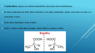  O ácido lático, possui um carbono assimétrico, ele possui dois enantiômeros.
 As duas moléculas de ácido lático desviam a luz plano polarizada, porém uma para um lado e a
outra para o outro.
 Ácido lático dextrógiro, ácido d-lático
 Ácido (+) lático ,ácido lático levógiro, ácido l-lático ou ácido (-) lático
 