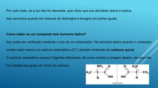 Por outro lado, se a luz não for desviada, quer dizer que sua atividade óptica é inativa.
Isso acontece quando há misturas de dextrogira e levogira em partes iguais.
Como saber se um composto tem isomeria óptica?
Isso pode ser verificado mediante o uso de um polarizador. Há isomeria óptica quando o composto
contém pelo menos um carbono assimétrico (C*), também chamado de carbono quiral.
O carbono assimétrico possui 4 ligantes diferentes, tal como mostra a imagem abaixo, em que não
há substâncias iguais em torno do carbono:
 