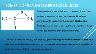 ISOMERIA ÓPTICA EM COMPOSTOS CÍCLICOS
Para que ocorra isomeria óptica em compostos cíclicos, basta
que haja um carbono com um centro assimétrico, que
aparece quando esse elemento apresenta dois ligantes
diferentes fora do ciclo e as sequências de ligantes ao longo
do ciclo são diferentes entre si em cada direção.
O carbono assimétrico, indicado pelo asterisco, possui dois ligantes diferentes fora do anel: –H e
–CH3, e as sequências de ligantes ao longo do ciclo são diferentes nos dois sentidos: –O–CH2–, no
sentido horário, e –CH2–O–, no sentido anti-horário.
 