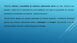  Podemos calcular a quantidade de isômeros opticamente ativos (ou seja, isômeros que
desviam o plano da luz polarizada) de uma substância com base na quantidade de carbonos
assimétricos (n) presentes na molécula, usando a fórmula 2n.
 Quando temos apenas um carbono assimétrico na fórmula estrutural, a substância apresenta
apenas dois isômeros opticamente ativos, o dextrogiro e o levogiro, que desviam a luz em
sentidos opostos, mas com o mesmo ângulo de inclinação.
 