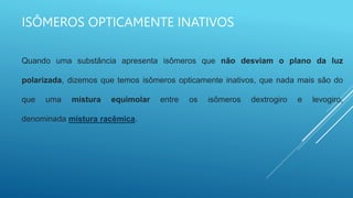 ISÔMEROS OPTICAMENTE INATIVOS
Quando uma substância apresenta isômeros que não desviam o plano da luz
polarizada, dizemos que temos isômeros opticamente inativos, que nada mais são do
que uma mistura equimolar entre os isômeros dextrogiro e levogiro,
denominada mistura racêmica.
 