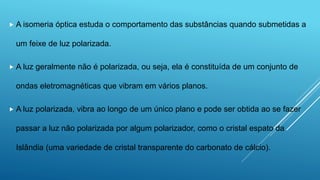  A isomeria óptica estuda o comportamento das substâncias quando submetidas a
um feixe de luz polarizada.
 A luz geralmente não é polarizada, ou seja, ela é constituída de um conjunto de
ondas eletromagnéticas que vibram em vários planos.
 A luz polarizada, vibra ao longo de um único plano e pode ser obtida ao se fazer
passar a luz não polarizada por algum polarizador, como o cristal espato da
Islândia (uma variedade de cristal transparente do carbonato de cálcio).
 