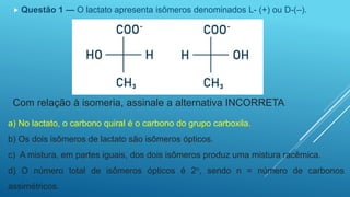  Questão 1 — O lactato apresenta isômeros denominados L- (+) ou D-(–).
Com relação à isomeria, assinale a alternativa INCORRETA
a) No lactato, o carbono quiral é o carbono do grupo carboxila.
b) Os dois isômeros de lactato são isômeros ópticos.
c) A mistura, em partes iguais, dos dois isômeros produz uma mistura racêmica.
d) O número total de isômeros ópticos é 2n, sendo n = número de carbonos
assimétricos.
 