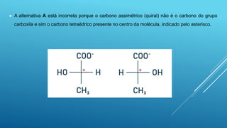  A alternativa A está incorreta porque o carbono assimétrico (quiral) não é o carbono do grupo
carboxila e sim o carbono tetraédrico presente no centro da molécula, indicado pelo asterisco.
 