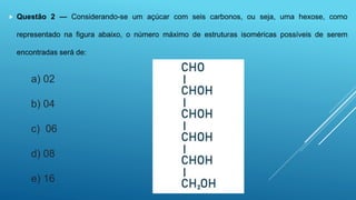  Questão 2 — Considerando-se um açúcar com seis carbonos, ou seja, uma hexose, como
representado na figura abaixo, o número máximo de estruturas isoméricas possíveis de serem
encontradas será de:
a) 02
b) 04
c) 06
d) 08
e) 16
 