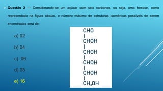  Questão 2 — Considerando-se um açúcar com seis carbonos, ou seja, uma hexose, como
representado na figura abaixo, o número máximo de estruturas isoméricas possíveis de serem
encontradas será de:
a) 02
b) 04
c) 06
d) 08
e) 16
 