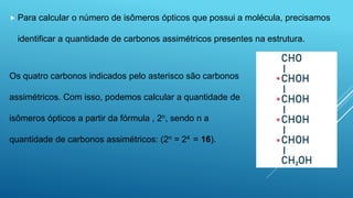  Para calcular o número de isômeros ópticos que possui a molécula, precisamos
identificar a quantidade de carbonos assimétricos presentes na estrutura.
Os quatro carbonos indicados pelo asterisco são carbonos
assimétricos. Com isso, podemos calcular a quantidade de
isômeros ópticos a partir da fórmula , 2n, sendo n a
quantidade de carbonos assimétricos: (2n = 24 = 16).
 