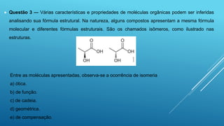  Questão 3 — Várias características e propriedades de moléculas orgânicas podem ser inferidas
analisando sua fórmula estrutural. Na natureza, alguns compostos apresentam a mesma fórmula
molecular e diferentes fórmulas estruturais. São os chamados isômeros, como ilustrado nas
estruturas.
Entre as moléculas apresentadas, observa-se a ocorrência de isomeria
a) ótica.
b) de função.
c) de cadeia.
d) geométrica.
e) de compensação.
 
