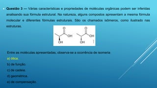  Questão 3 — Várias características e propriedades de moléculas orgânicas podem ser inferidas
analisando sua fórmula estrutural. Na natureza, alguns compostos apresentam a mesma fórmula
molecular e diferentes fórmulas estruturais. São os chamados isômeros, como ilustrado nas
estruturas.
Entre as moléculas apresentadas, observa-se a ocorrência de isomeria
a) ótica.
b) de função.
c) de cadeia.
d) geométrica.
e) de compensação.
 