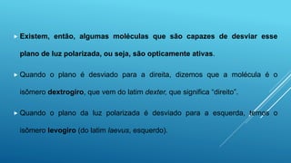  Existem, então, algumas moléculas que são capazes de desviar esse
plano de luz polarizada, ou seja, são opticamente ativas.
 Quando o plano é desviado para a direita, dizemos que a molécula é o
isômero dextrogiro, que vem do latim dexter, que significa “direito”.
 Quando o plano da luz polarizada é desviado para a esquerda, temos o
isômero levogiro (do latim laevus, esquerdo).
 