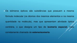 Os isômeros ópticos são substâncias que possuem a mesma
fórmula molecular (os átomos dos mesmos elementos e na mesma
quantidade na molécula), mas que apresentam atividade óptica
contrária, o que designa um tipo de isomeria espacial, mais
corretamente chamada de estereoisomeria.
 