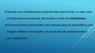 Quando uma substância se comporta das duas formas, ou seja, para
a direita e para a esquerda, ela recebe o nome de enantiômero.
Os enantiômeros apresentam uma estrutura que se assemelha a uma
imagem refletida num espelho, as quais não são sobreponíveis e,
sim, especulares.
 