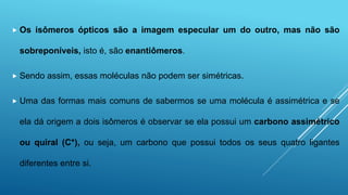  Os isômeros ópticos são a imagem especular um do outro, mas não são
sobreponíveis, isto é, são enantiômeros.
 Sendo assim, essas moléculas não podem ser simétricas.
 Uma das formas mais comuns de sabermos se uma molécula é assimétrica e se
ela dá origem a dois isômeros é observar se ela possui um carbono assimétrico
ou quiral (C*), ou seja, um carbono que possui todos os seus quatro ligantes
diferentes entre si.
 