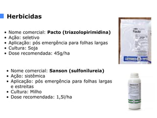 Herbicidas
• Nome comercial: Pacto (triazolopirimidina)
• Ação: seletivo
• Aplicação: pós emergência para folhas largas
• Cultura: Soja
• Dose recomendada: 45g/ha
• Nome comercial: Sanson (sulfonilureia)
• Ação: sistêmica
• Aplicação: pós emergência para folhas largas
e estreitas
• Cultura: Milho
• Dose recomendada: 1,5l/ha
 